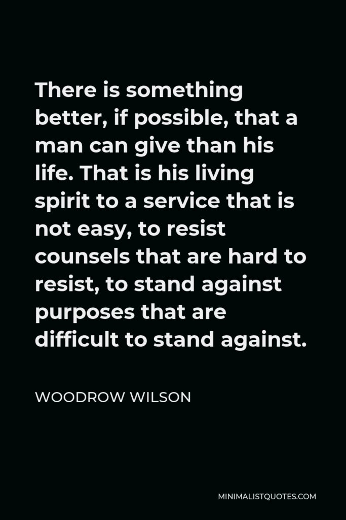 Woodrow Wilson Quote - There is something better, if possible, that a man can give than his life. That is his living spirit to a service that is not easy, to resist counsels that are hard to resist, to stand against purposes that are difficult to stand against.