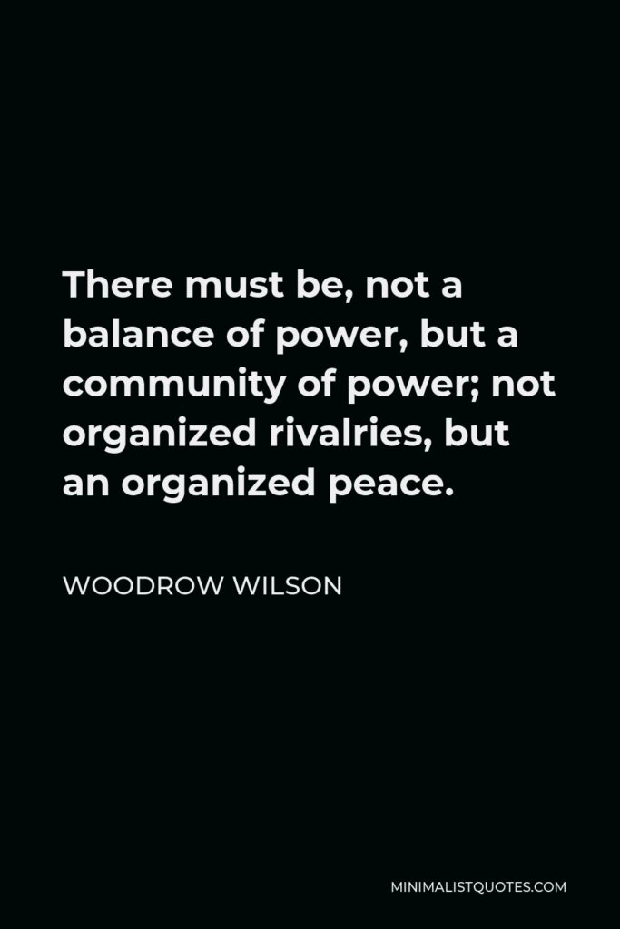 Woodrow Wilson Quote - There must be, not a balance of power, but a community of power; not organized rivalries, but an organized peace.