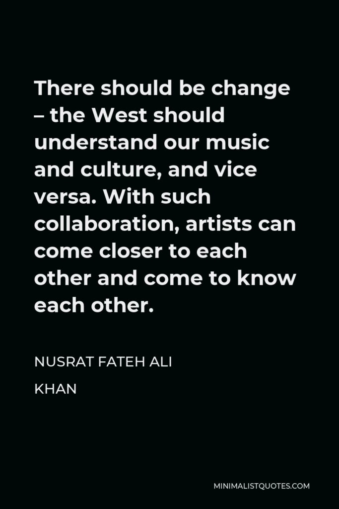 Nusrat Fateh Ali Khan Quote - There should be change – the West should understand our music and culture, and vice versa. With such collaboration, artists can come closer to each other and come to know each other.