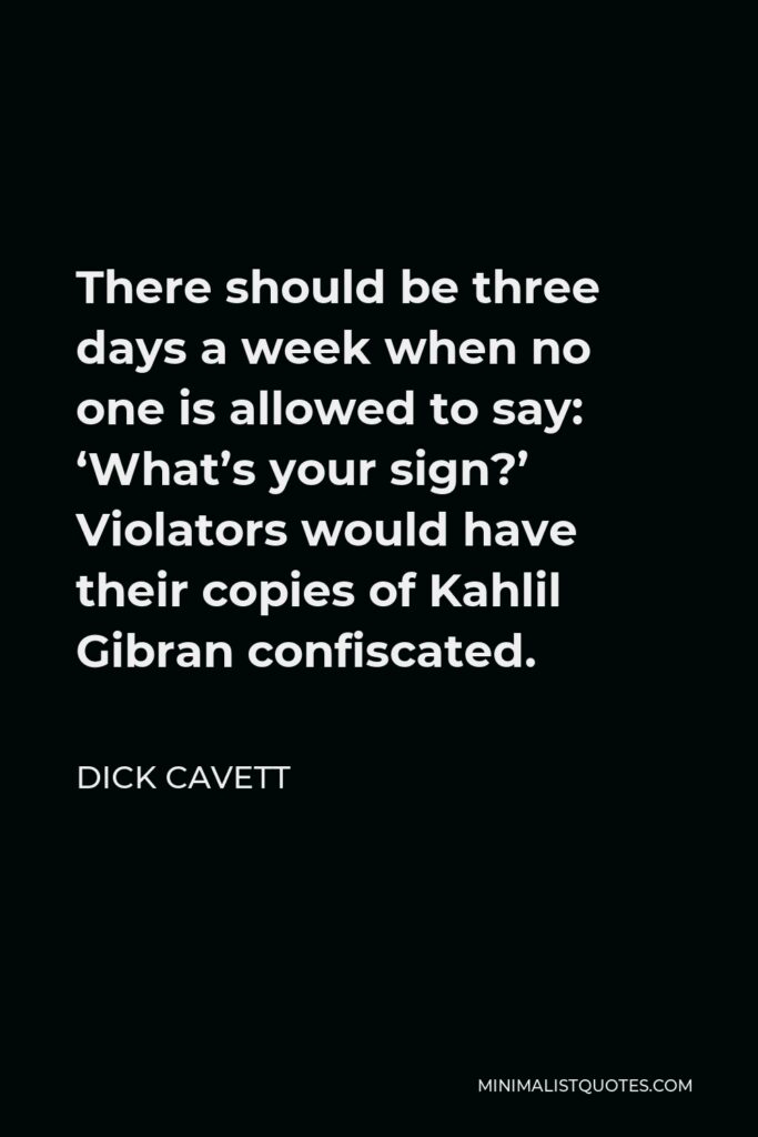 Dick Cavett Quote - There should be three days a week when no one is allowed to say: ‘What’s your sign?’ Violators would have their copies of Kahlil Gibran confiscated.