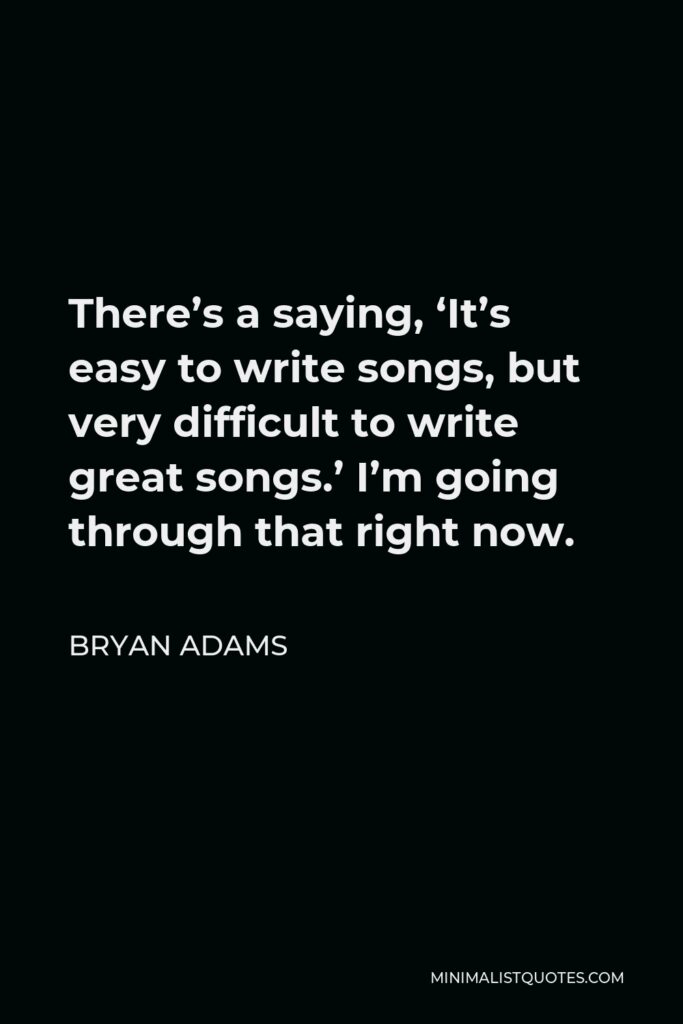 Bryan Adams Quote - There’s a saying, ‘It’s easy to write songs, but very difficult to write great songs.’ I’m going through that right now.