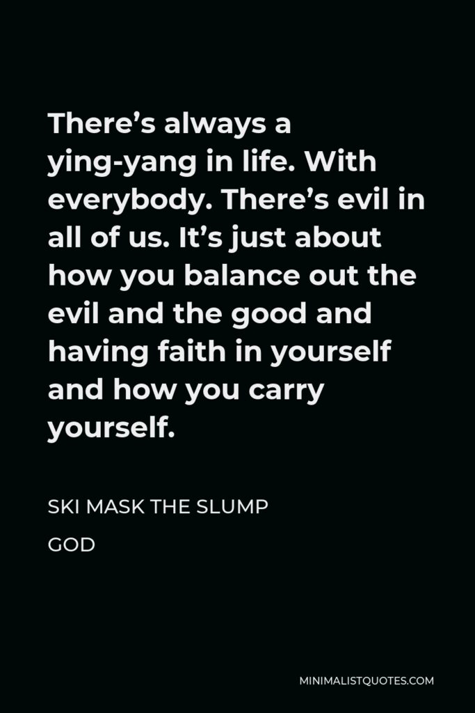 Ski Mask the Slump God Quote - There’s always a ying-yang in life. With everybody. There’s evil in all of us. It’s just about how you balance out the evil and the good and having faith in yourself and how you carry yourself.