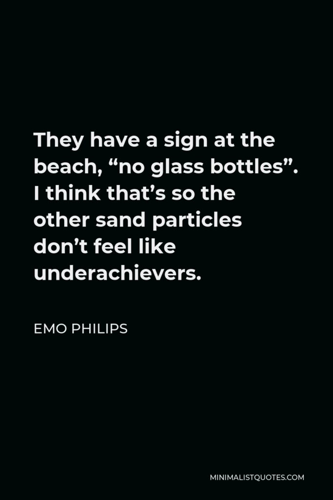 Emo Philips Quote - They have a sign at the beach, “no glass bottles”. I think that’s so the other sand particles don’t feel like underachievers.