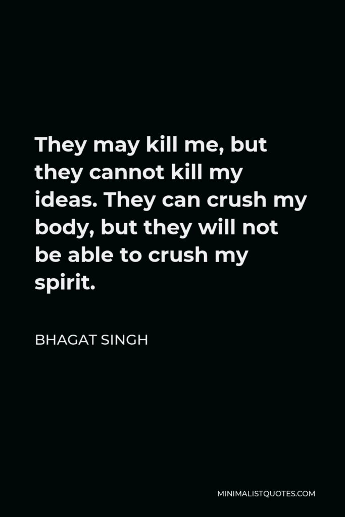 Bhagat Singh Quote - They may kill me, but they cannot kill my ideas. They can crush my body, but they will not be able to crush my spirit.