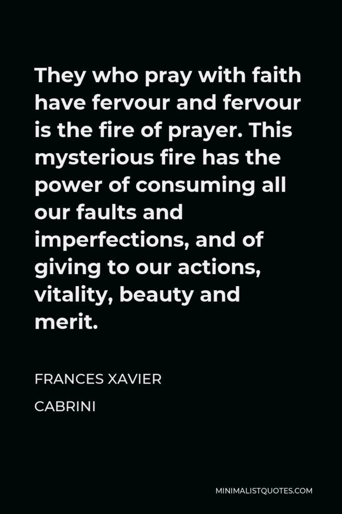 Frances Xavier Cabrini Quote - They who pray with faith have fervour and fervour is the fire of prayer. This mysterious fire has the power of consuming all our faults and imperfections, and of giving to our actions, vitality, beauty and merit.