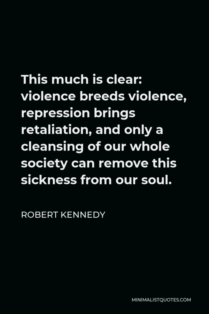 Robert Kennedy Quote - This much is clear: violence breeds violence, repression brings retaliation, and only a cleansing of our whole society can remove this sickness from our soul.