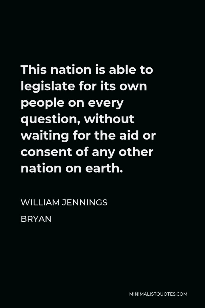 William Jennings Bryan Quote - This nation is able to legislate for its own people on every question, without waiting for the aid or consent of any other nation on earth.
