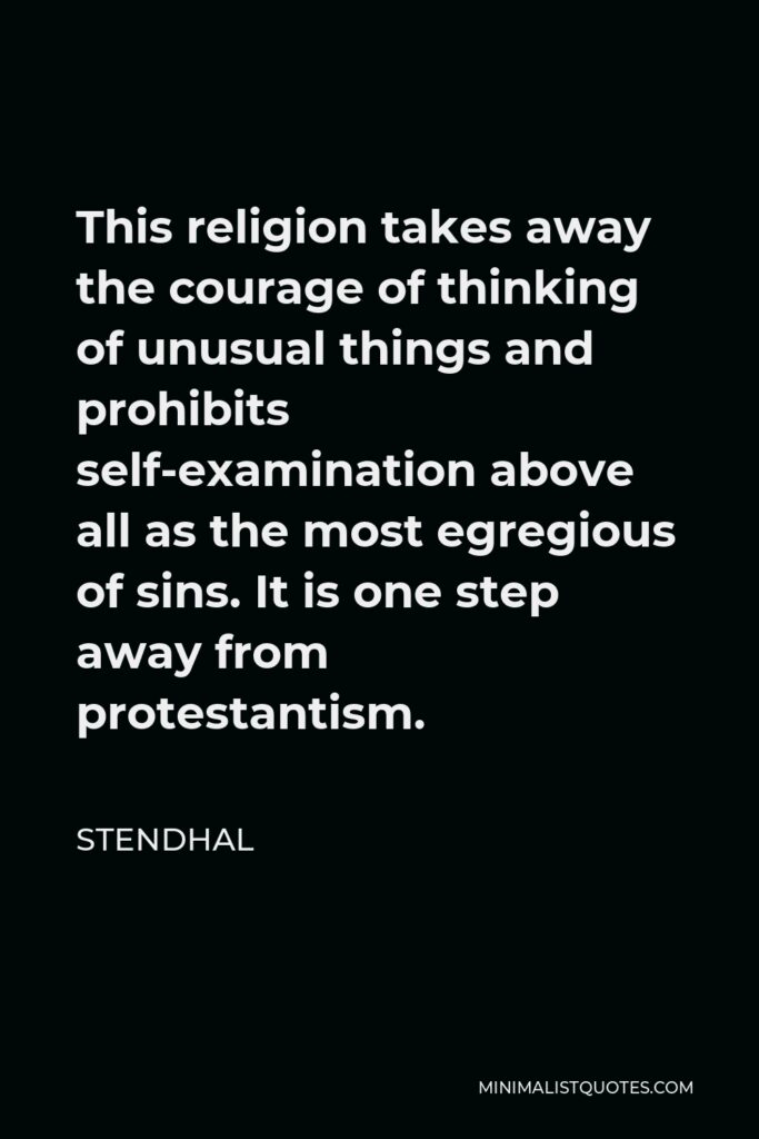 Stendhal Quote - This religion takes away the courage of thinking of unusual things and prohibits self-examination above all as the most egregious of sins. It is one step away from protestantism.