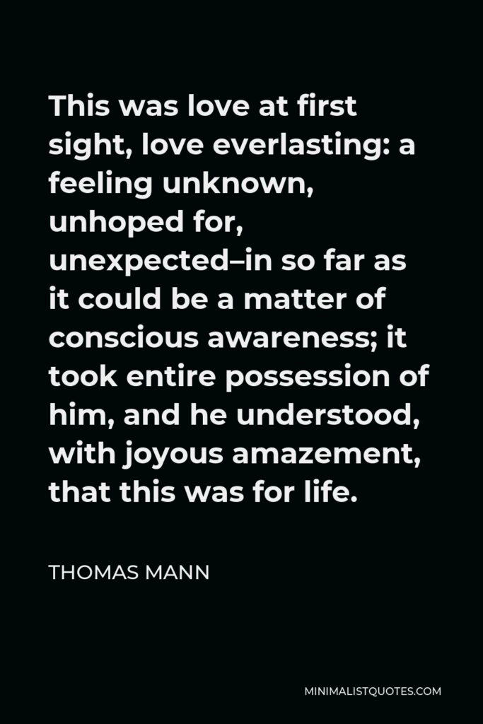 Thomas Mann Quote - This was love at first sight, love everlasting: a feeling unknown, unhoped for, unexpected–in so far as it could be a matter of conscious awareness; it took entire possession of him, and he understood, with joyous amazement, that this was for life.