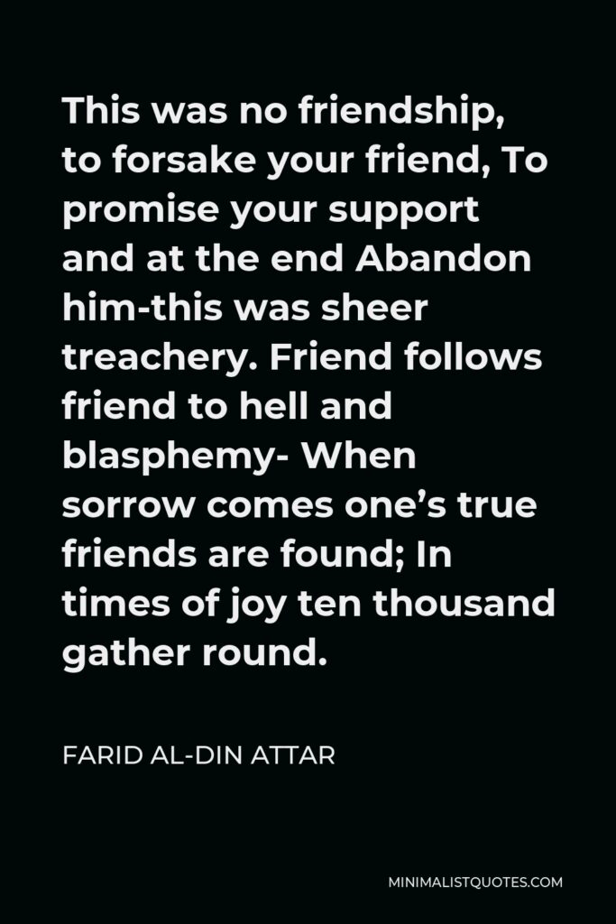 Farid al-Din Attar Quote - This was no friendship, to forsake your friend, To promise your support and at the end Abandon him-this was sheer treachery. Friend follows friend to hell and blasphemy- When sorrow comes one’s true friends are found; In times of joy ten thousand gather round.