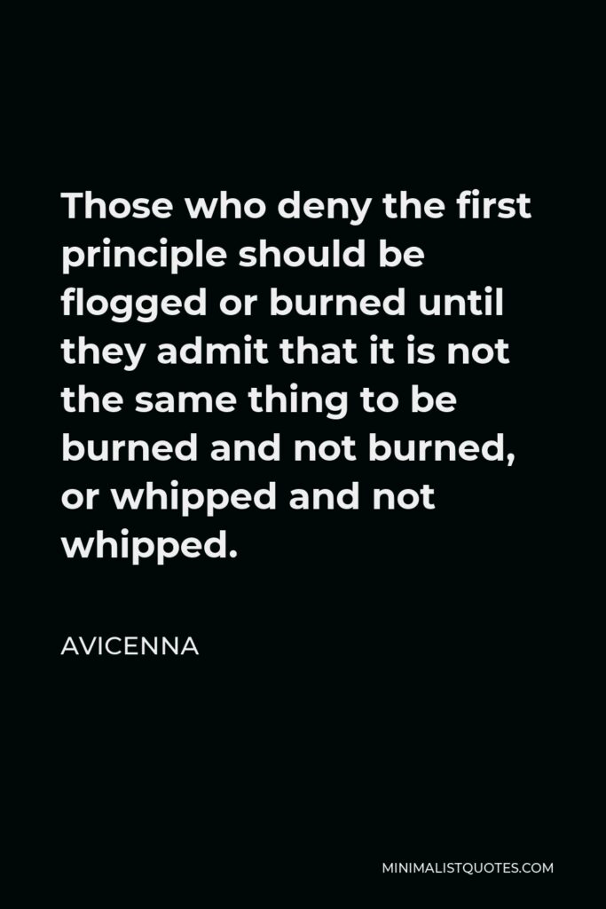 Avicenna Quote - Those who deny the first principle should be flogged or burned until they admit that it is not the same thing to be burned and not burned, or whipped and not whipped.
