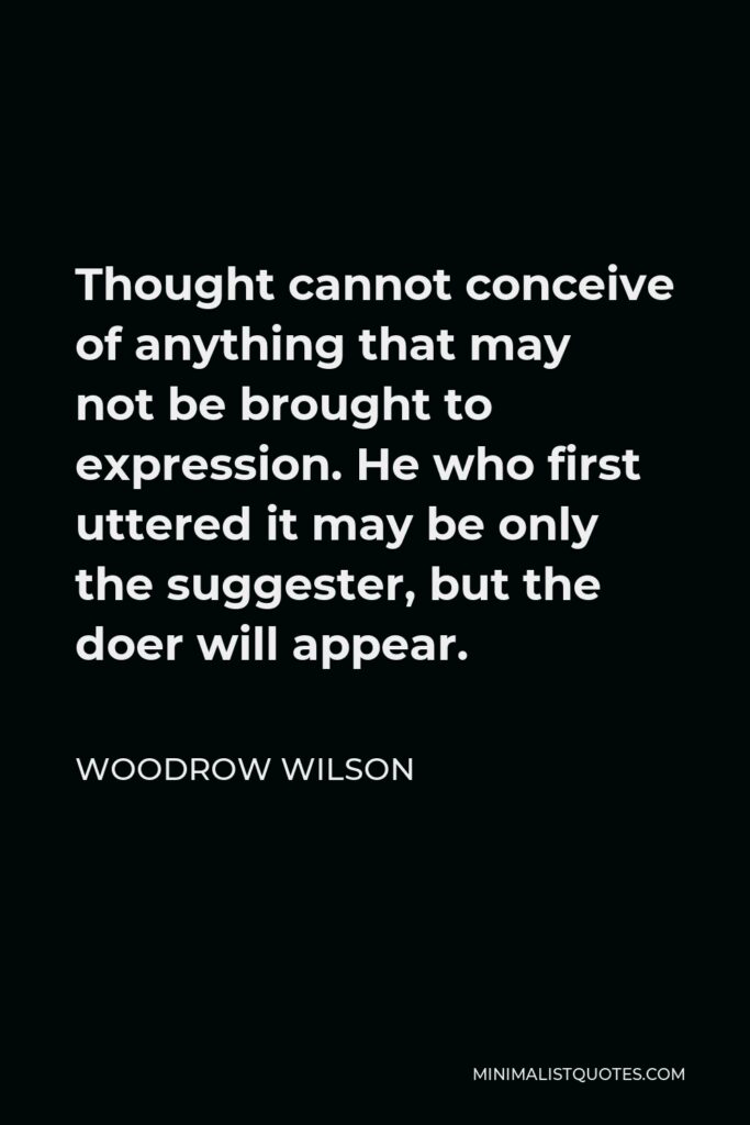 Woodrow Wilson Quote - Thought cannot conceive of anything that may not be brought to expression. He who first uttered it may be only the suggester, but the doer will appear.