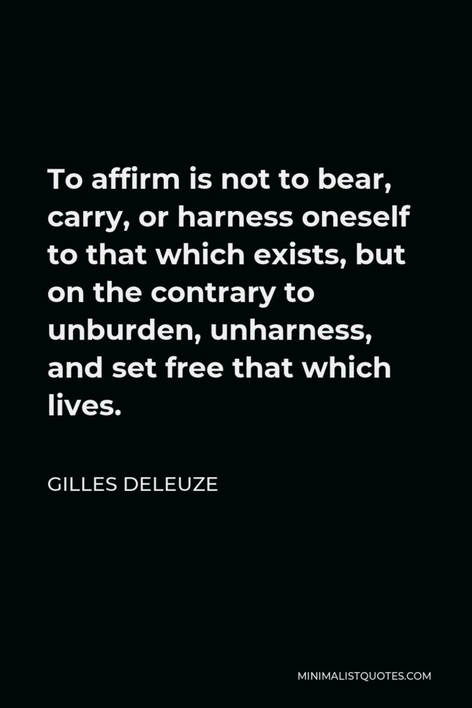 Gilles Deleuze Quote - To affirm is not to bear, carry, or harness oneself to that which exists, but on the contrary to unburden, unharness, and set free that which lives.