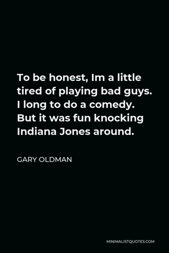 Gary Oldman Quote - To be honest, Im a little tired of playing bad guys. I long to do a comedy. But it was fun knocking Indiana Jones around.