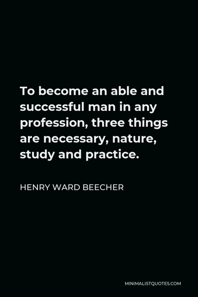 Henry Ward Beecher Quote - To become an able and successful man in any profession, three things are necessary, nature, study and practice.