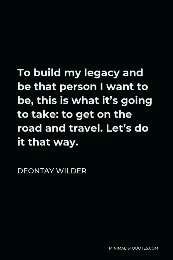 Deontay Wilder Quote - To build my legacy and be that person I want to be, this is what it’s going to take: to get on the road and travel. Let’s do it that way.