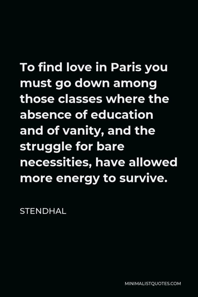 Stendhal Quote - To find love in Paris you must go down among those classes where the absence of education and of vanity, and the struggle for bare necessities, have allowed more energy to survive.