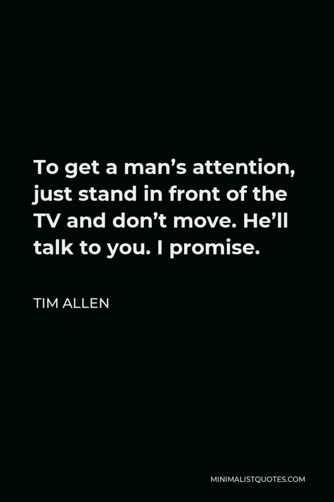 Tim Allen Quote - To get a man’s attention, just stand in front of the TV and don’t move. He’ll talk to you. I promise.