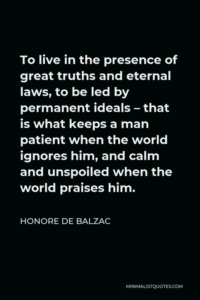 Honore de Balzac Quote - To live in the presence of great truths and eternal laws, to be led by permanent ideals – that is what keeps a man patient when the world ignores him, and calm and unspoiled when the world praises him.