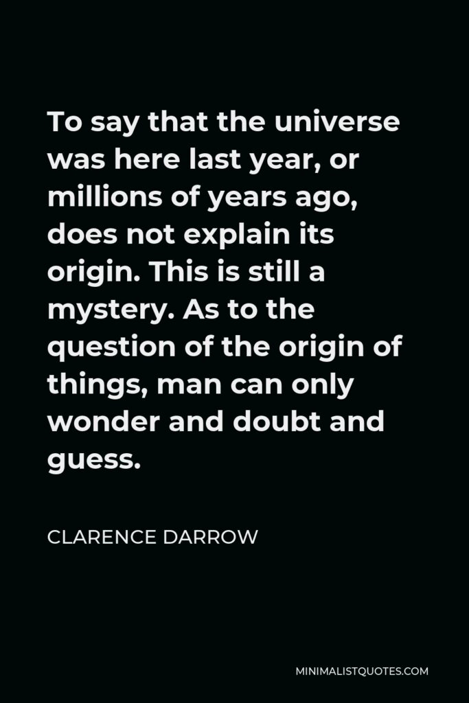 Clarence Darrow Quote - To say that the universe was here last year, or millions of years ago, does not explain its origin. This is still a mystery. As to the question of the origin of things, man can only wonder and doubt and guess.