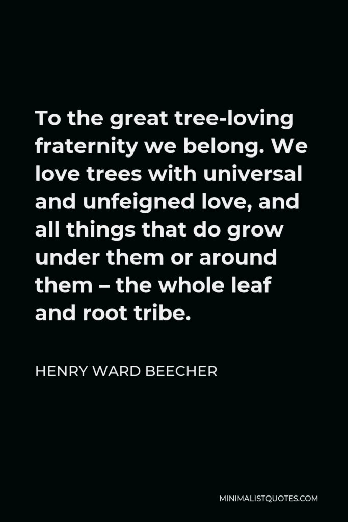 Henry Ward Beecher Quote - To the great tree-loving fraternity we belong. We love trees with universal and unfeigned love, and all things that do grow under them or around them – the whole leaf and root tribe.