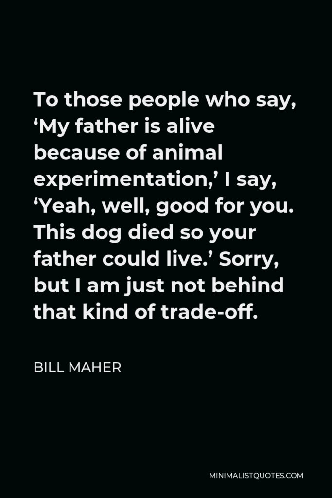 Bill Maher Quote - To those people who say, ‘My father is alive because of animal experimentation,’ I say, ‘Yeah, well, good for you. This dog died so your father could live.’ Sorry, but I am just not behind that kind of trade-off.