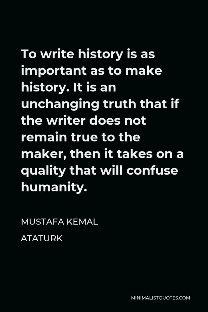 Mustafa Kemal Ataturk Quote - To write history is as important as to make history. It is an unchanging truth that if the writer does not remain true to the maker, then it takes on a quality that will confuse humanity.