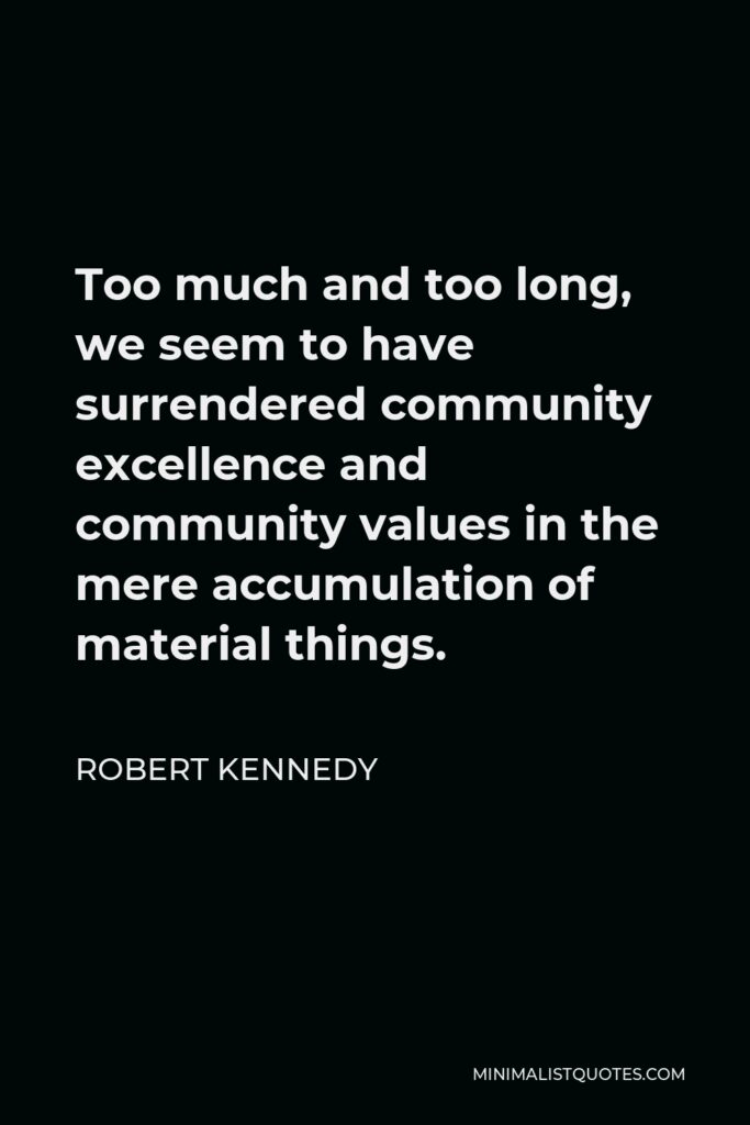 Robert Kennedy Quote - Too much and too long, we seem to have surrendered community excellence and community values in the mere accumulation of material things.