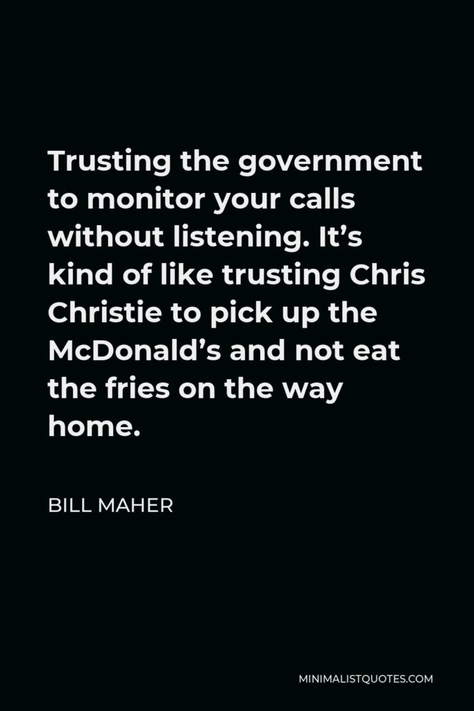Bill Maher Quote - Trusting the government to monitor your calls without listening. It’s kind of like trusting Chris Christie to pick up the McDonald’s and not eat the fries on the way home.