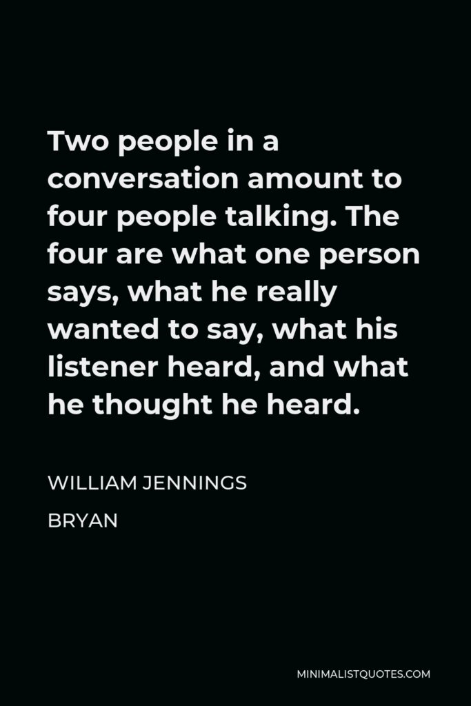 William Jennings Bryan Quote - Two people in a conversation amount to four people talking. The four are what one person says, what he really wanted to say, what his listener heard, and what he thought he heard.