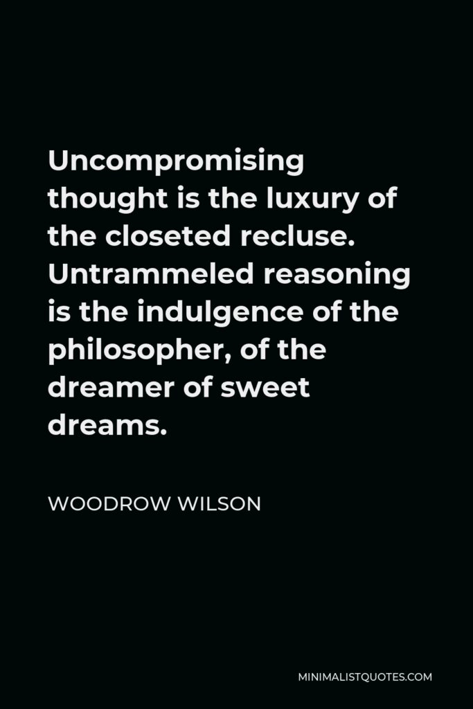 Woodrow Wilson Quote - Uncompromising thought is the luxury of the closeted recluse. Untrammeled reasoning is the indulgence of the philosopher, of the dreamer of sweet dreams.