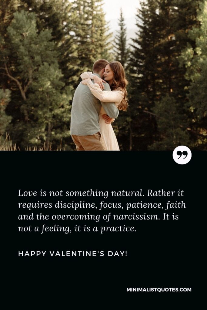 Valentine greetings for friends: Love is not something natural. Rather it requires discipline, focus, patience, faith and the overcoming of narcissism. It is not a feeling, it is a practice. Happy Valentines Day!