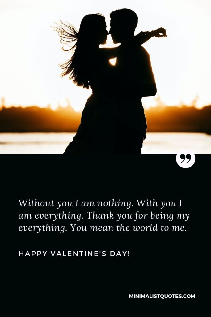 Valentine wishes for husband: Without you I am nothing. With you I am everything. Thank you for being my everything. You mean the world to me. Happy Valentines Day!