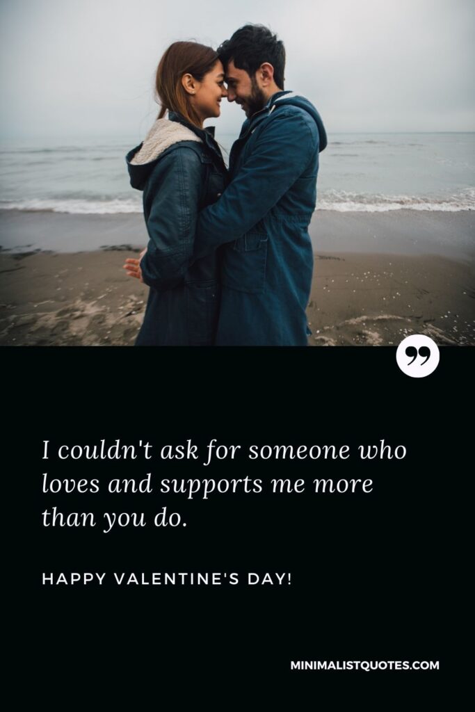 Valentine's day msg: I couldn't ask for someone who loves and supports me more than you do. Happy Valentines Day!