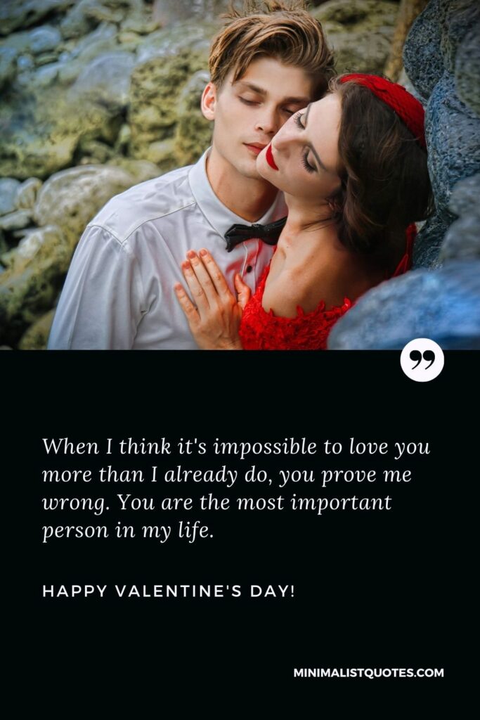 Valentine's day quotes for girlfriend: When I think it's impossible to love you more than I already do, you prove me wrong. You are the most important person in my life. Happy Valentines Day!