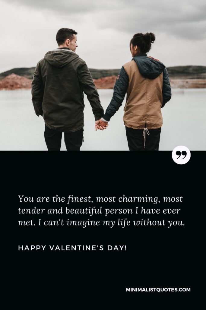 Valentine's day wishes for husband: You are the finest, most charming, most tender and beautiful person I have ever met. I can't imagine my life without you. Happy Valentines Day!