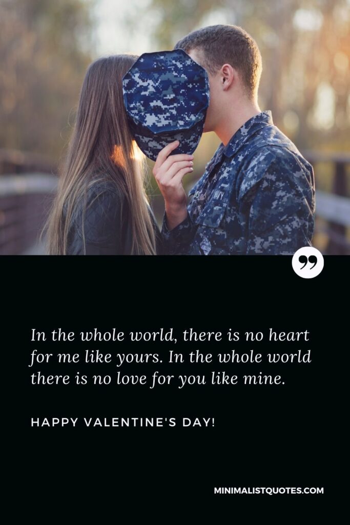 Valentine wishes for him: In the whole world, there is no heart for me like yours. In the whole world there is no love for you like mine. Happy Valentines Day!