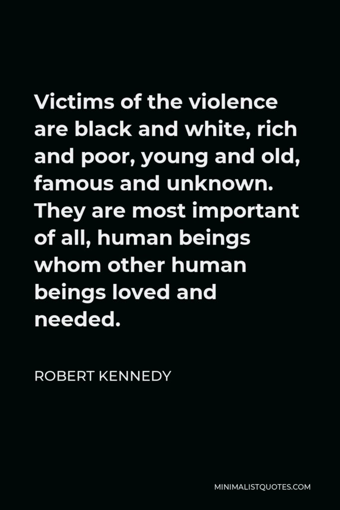 Robert Kennedy Quote - Victims of the violence are black and white, rich and poor, young and old, famous and unknown. They are most important of all, human beings whom other human beings loved and needed.