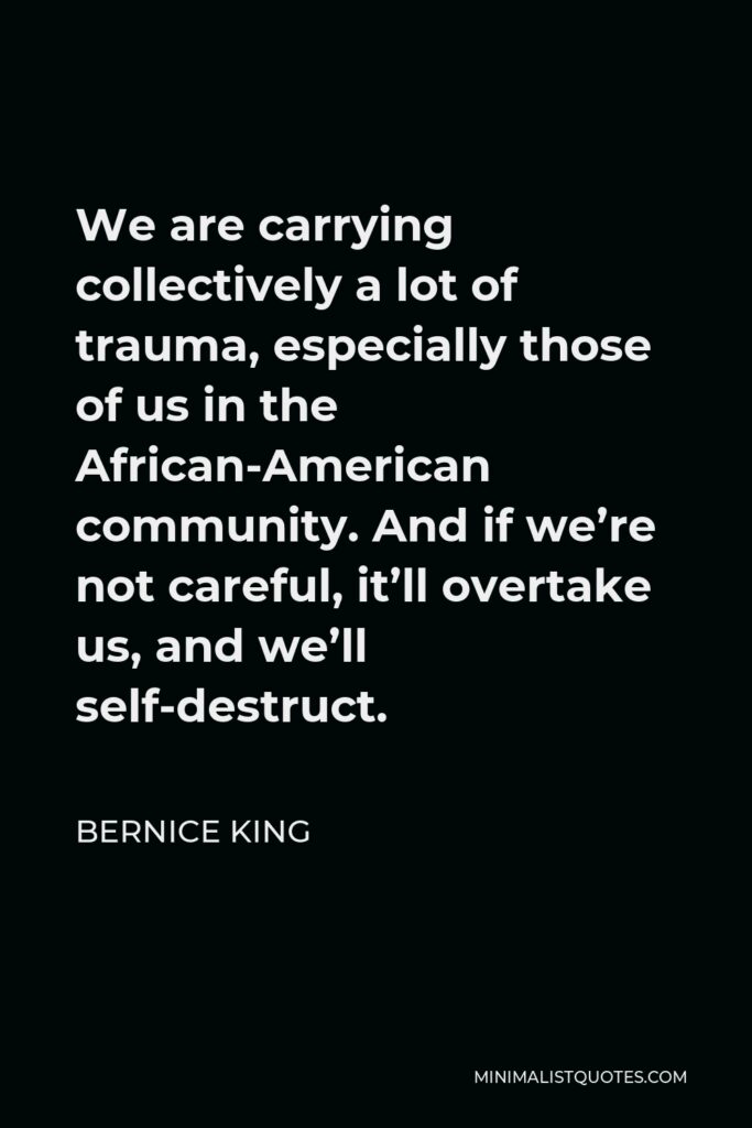 Bernice King Quote - We are carrying collectively a lot of trauma, especially those of us in the African-American community. And if we’re not careful, it’ll overtake us, and we’ll self-destruct.