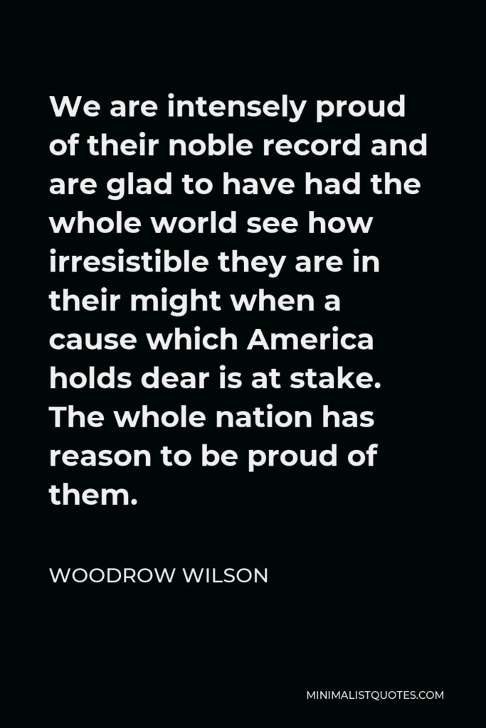 Woodrow Wilson Quote - We are intensely proud of their noble record and are glad to have had the whole world see how irresistible they are in their might when a cause which America holds dear is at stake. The whole nation has reason to be proud of them.