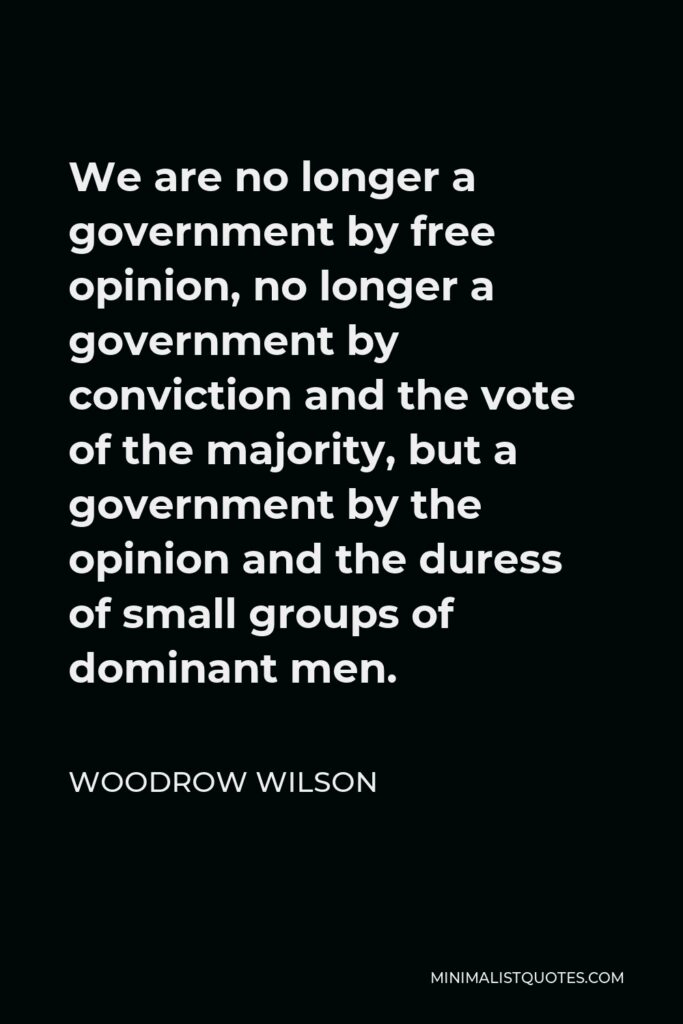 Woodrow Wilson Quote - We are no longer a government by free opinion, no longer a government by conviction and the vote of the majority, but a government by the opinion and the duress of small groups of dominant men.