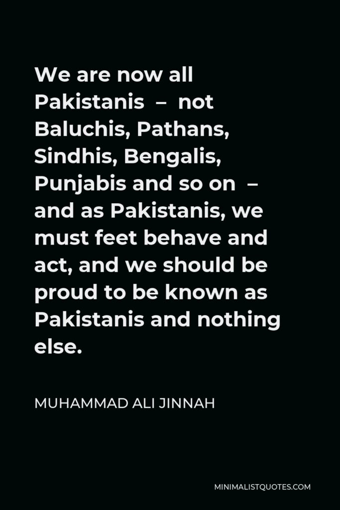 Muhammad Ali Jinnah Quote - We are now all Pakistanis – not Baluchis, Pathans, Sindhis, Bengalis, Punjabis and so on – and as Pakistanis, we must feet behave and act, and we should be proud to be known as Pakistanis and nothing else.