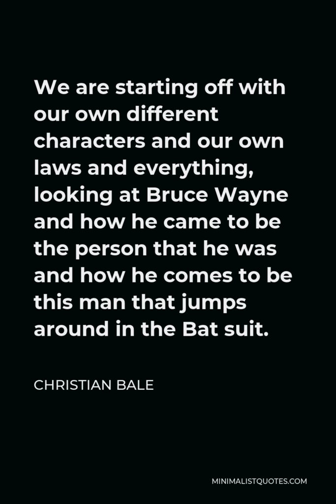 Christian Bale Quote - We are starting off with our own different characters and our own laws and everything, looking at Bruce Wayne and how he came to be the person that he was and how he comes to be this man that jumps around in the Bat suit.