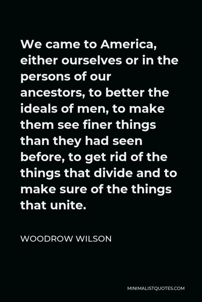 Woodrow Wilson Quote - We came to America, either ourselves or in the persons of our ancestors, to better the ideals of men, to make them see finer things than they had seen before, to get rid of the things that divide and to make sure of the things that unite.
