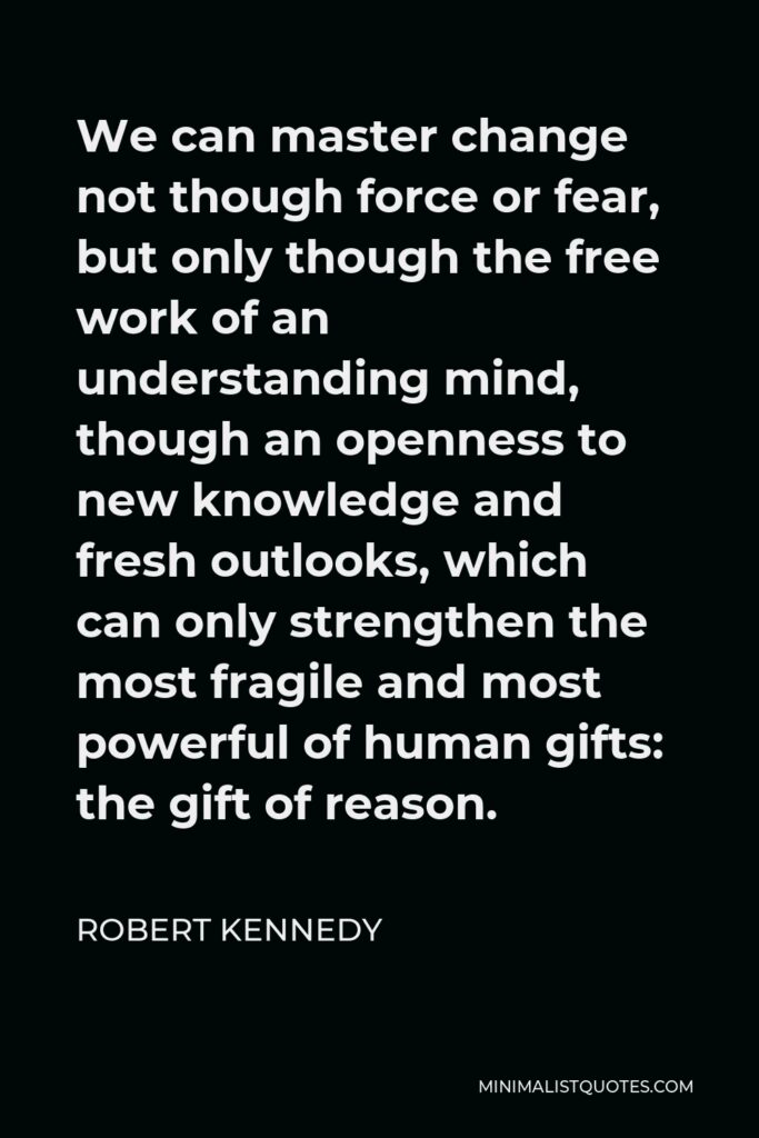 Robert Kennedy Quote - We can master change not though force or fear, but only though the free work of an understanding mind, though an openness to new knowledge and fresh outlooks, which can only strengthen the most fragile and most powerful of human gifts: the gift of reason.