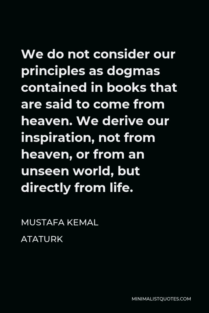 Mustafa Kemal Ataturk Quote - We do not consider our principles as dogmas contained in books that are said to come from heaven. We derive our inspiration, not from heaven, or from an unseen world, but directly from life.