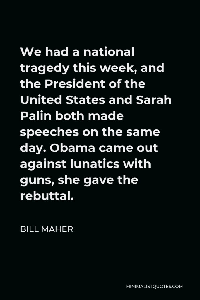 Bill Maher Quote - We had a national tragedy this week, and the President of the United States and Sarah Palin both made speeches on the same day. Obama came out against lunatics with guns, she gave the rebuttal.