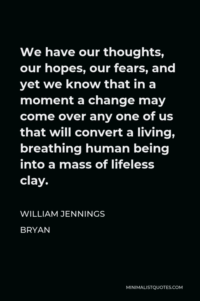 William Jennings Bryan Quote - We have our thoughts, our hopes, our fears, and yet we know that in a moment a change may come over any one of us that will convert a living, breathing human being into a mass of lifeless clay.