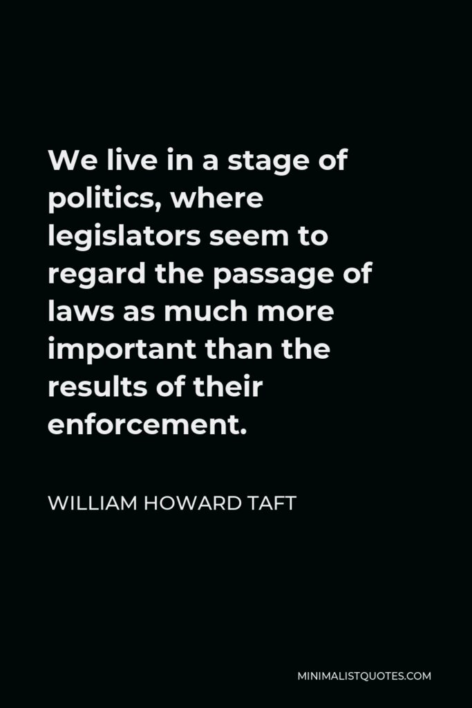 William Howard Taft Quote - We live in a stage of politics, where legislators seem to regard the passage of laws as much more important than the results of their enforcement.