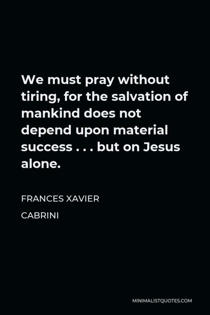 Frances Xavier Cabrini Quote - We must pray without tiring, for the salvation of mankind does not depend upon material success . . . but on Jesus alone.